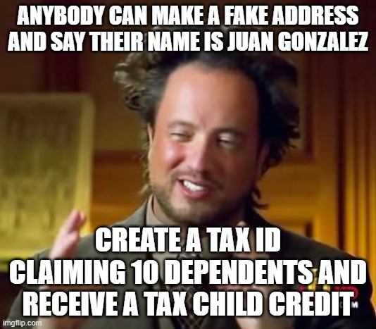 Ancient Aliens | ANYBODY CAN MAKE A FAKE ADDRESS AND SAY THEIR NAME IS JUAN GONZALEZ; CREATE A TAX ID CLAIMING 10 DEPENDENTS AND RECEIVE A TAX CHILD CREDIT | image tagged in memes,ancient aliens | made w/ Imgflip meme maker