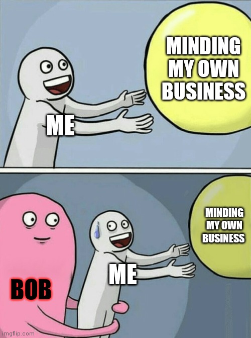 a | MINDING MY OWN BUSINESS; ME; MINDING MY OWN BUSINESS; ME; BOB | image tagged in memes,running away balloon | made w/ Imgflip meme maker