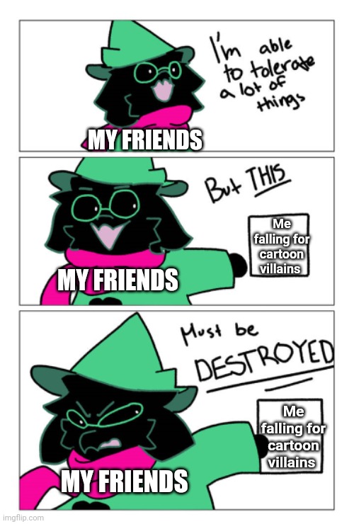 We must destroy it | MY FRIENDS; Me falling for cartoon villains; MY FRIENDS; Me falling for cartoon villains; MY FRIENDS | image tagged in i'm able to tolerate a lot of things but this must be destroyed | made w/ Imgflip meme maker