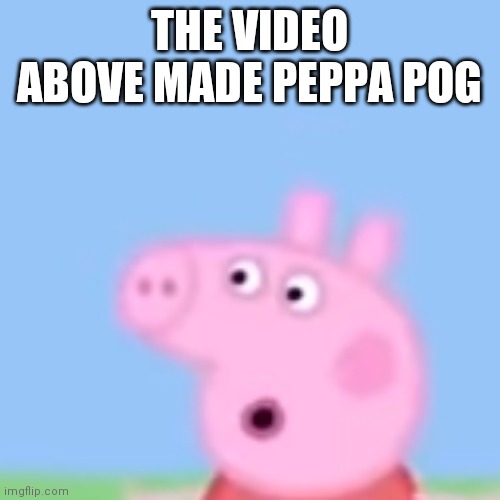(Not really) | THE VIDEO ABOVE MADE PEPPA POG | image tagged in e | made w/ Imgflip meme maker