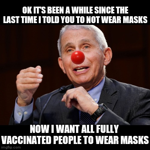 FLIP FLOP FAUCI | OK IT'S BEEN A WHILE SINCE THE LAST TIME I TOLD YOU TO NOT WEAR MASKS; NOW I WANT ALL FULLY 
VACCINATED PEOPLE TO WEAR MASKS | image tagged in dr fauci,clown,vaccines | made w/ Imgflip meme maker