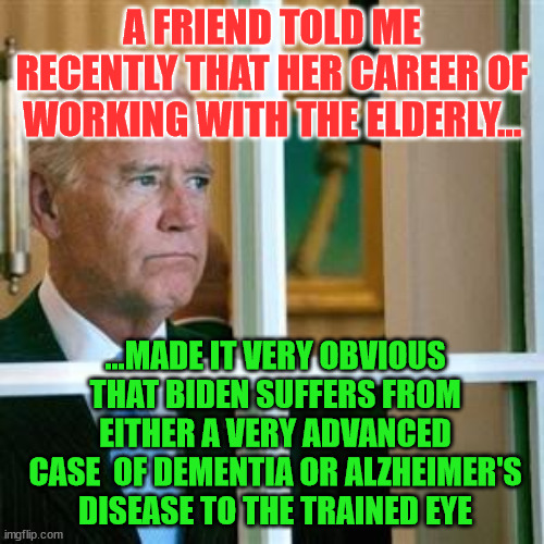 Joe biden | A FRIEND TOLD ME RECENTLY THAT HER CAREER OF WORKING WITH THE ELDERLY... ...MADE IT VERY OBVIOUS THAT BIDEN SUFFERS FROM EITHER A VERY ADVANCED CASE  OF DEMENTIA OR ALZHEIMER'S DISEASE TO THE TRAINED EYE | image tagged in joe biden | made w/ Imgflip meme maker
