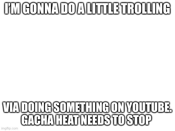 Don’t worry guys. It’s just going to be the title of the vid XD | I’M GONNA DO A LITTLE TROLLING; VIA DOING SOMETHING ON YOUTUBE.
GACHA HEAT NEEDS TO STOP | image tagged in blank white template | made w/ Imgflip meme maker