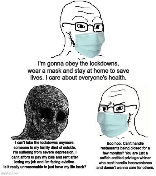 The left are all for compassion unless it's for people who are suffering from the lockdowns | I'm gonna obey the lockdowns, wear a mask and stay at home to save lives. I care about everyone's health. I can't take the lockdowns anymore, someone in my family died of suicide, I'm suffering from severe depression, I can't afford to pay my bills and rent after losing my job and I'm facing eviction. Is it really unreasonable to just have my life back? Boo hoo. Can't handle restaurants being closed for a few months? You are just a selfish entitled privilege whiner who can't handle inconvenience and doesn't wanna care for others. | image tagged in liberal hypocrisy,lockdown,tyranny,ConservativesOnly | made w/ Imgflip meme maker