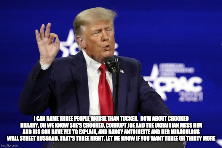 three people worse than tucker - rohb/rupe | I CAN NAME THREE PEOPLE WORSE THAN TUCKER.  HOW ABOUT CROOKED HILLARY, OH WE KNOW SHE'S CROOKED, CORRUPT JOE AND THE UKRAINIAN MESS HIM AND HIS SON HAVE YET TO EXPLAIN, AND NANCY ANTOINETTE AND HER MIRACULOUS WALL STREET HUSBAND, THAT'S THREE RIGHT, LET ME KNOW IF YOU WANT THREE OR THIRTY MORE | image tagged in donald trump,tucker carlson | made w/ Imgflip meme maker