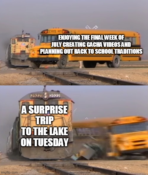 A train hitting a school bus | ENJOYING THE FINAL WEEK OF JULY CREATING GACHA VIDEOS AND PLANNING OUT BACK TO SCHOOL TRADITIONS; A SURPRISE TRIP TO THE LAKE ON TUESDAY | image tagged in a train hitting a school bus | made w/ Imgflip meme maker