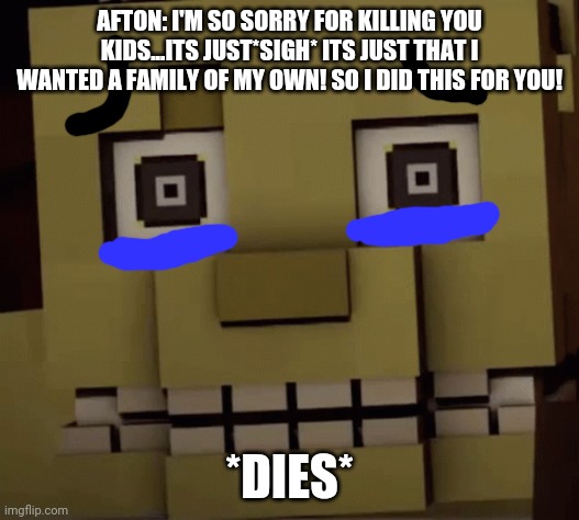 I'm so sorry! | AFTON: I'M SO SORRY FOR KILLING YOU KIDS...ITS JUST*SIGH* ITS JUST THAT I WANTED A FAMILY OF MY OWN! SO I DID THIS FOR YOU! *DIES* | image tagged in sad,fnaf,william afton,minecraft | made w/ Imgflip meme maker