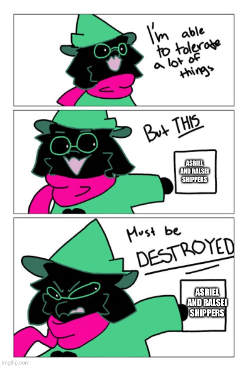 I'm able to tolerate a lot of things but this must be destroyed | ASRIEL AND RALSEI SHIPPERS; ASRIEL AND RALSEI SHIPPERS | image tagged in i'm able to tolerate a lot of things but this must be destroyed | made w/ Imgflip meme maker