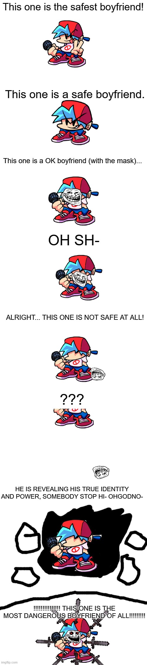 Oh no | This one is the safest boyfriend! This one is a safe boyfriend. This one is a OK boyfriend (with the mask)... OH SH-; ALRIGHT... THIS ONE IS NOT SAFE AT ALL! ??? HE IS REVEALING HIS TRUE IDENTITY AND POWER, SOMEBODY STOP HI- OHGODNO-; !!!!!!!!!!!!!!! THIS ONE IS THE MOST DANGEROUS BOYFRIEND OF ALL!!!!!!!!! | image tagged in extended white blank template | made w/ Imgflip meme maker