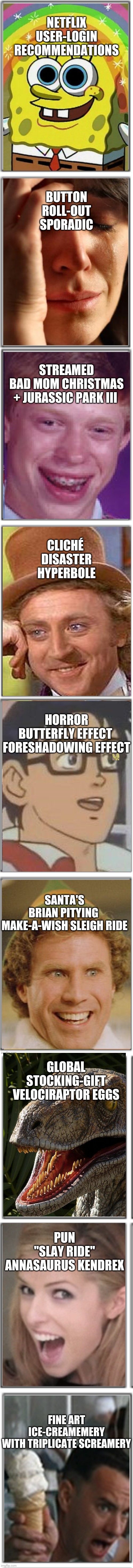 Either worst or best chain meme I have made - and yes so much thought because I did not get a movie recommendation | NETFLIX
USER-LOGIN
RECOMMENDATIONS; BUTTON
ROLL-OUT
SPORADIC; STREAMED
BAD MOM CHRISTMAS
+ JURASSIC PARK III; CLICHÉ 
DISASTER
HYPERBOLE; HORROR
BUTTERFLY EFFECT 
FORESHADOWING EFFECT; SANTA'S
BRIAN PITYING 
MAKE-A-WISH SLEIGH RIDE; GLOBAL
STOCKING-GIFT
VELOCIRAPTOR EGGS; PUN
"SLAY RIDE"
ANNASAURUS KENDREX; FINE ART
ICE-CREAMEMERY
WITH TRIPLICATE SCREAMERY | image tagged in 6x2 empty squares | made w/ Imgflip meme maker