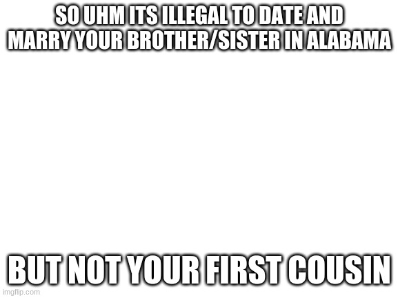 i knew the Alabama incest jokes but i thought it was legal to date even your borhter/sister | SO UHM ITS ILLEGAL TO DATE AND MARRY YOUR BROTHER/SISTER IN ALABAMA; BUT NOT YOUR FIRST COUSIN | image tagged in blank white template | made w/ Imgflip meme maker