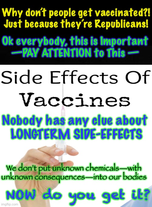 WHY NOT get VACCINATED?!?  Listen Up — The Main Reason is RIGHT HERE | Why don’t people get vaccinated?!
Just because they’re Republicans! Ok everybody, this is Important
—PAY ATTENTION to This —; Nobody has any clue about
 LONGTERM SIDE-EFFECTS; We don’t put unknown chemicals—with unknown consequences—into our bodies; NOW do you get it? | image tagged in why cant some people understand this,decline the vaccine,my body my choice,who knows what happens in a year,kma | made w/ Imgflip meme maker