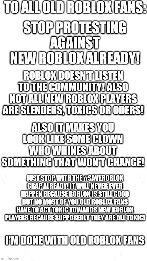 I am serious. Stop it already! Old ROBLOX will never return! Acdept it or leave this meme! | TO ALL OLD ROBLOX FANS:; STOP PROTESTING AGAINST NEW ROBLOX ALREADY! ROBLOX DOESN'T LISTEN TO THE COMMUNITY! ALSO NOT ALL NEW ROBLOX PLAYERS ARE SLENDERS, TOXICS OR ODERS! ALSO IT MAKES YOU LOOK LIKE SOME CLOWN WHO WHINES ABOUT SOMETHING THAT WON'T CHANGE! JUST STOP WITH THE #SAVEROBLOX CRAP ALREADY! IT WILL NEVER EVER HAPPEN BECAUSE ROBLOX IS STILL GOOD BUT NO MOST OF YOU OLD ROBLOX FANS HAVE TO ACT TOXIC TOWARDS NEW ROBLOX PLAYERS BECAUSE SUPPOSEDLY THEY ARE ALL TOXIC! I'M DONE WITH OLD ROBLOX FANS | image tagged in white blank template,roblox meme,stop it | made w/ Imgflip meme maker