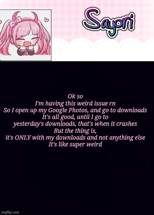 . | Ok so
I'm having this weird issue rn
So I open up my Google Photos, and go to downloads
It's all good, until I go to yesterday's downloads, that's when it crashes
But the thing is, it's ONLY with my downloads and not anything else
It's like super weird | image tagged in the lil' ultimate drama sayori,and if you say no one asked,or cares,you are the mega gae,lol | made w/ Imgflip meme maker
