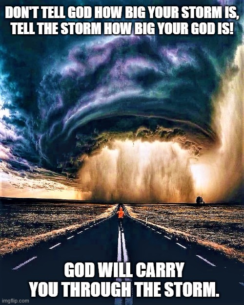 the storm |  DON'T TELL GOD HOW BIG YOUR STORM IS,
TELL THE STORM HOW BIG YOUR GOD IS! GOD WILL CARRY YOU THROUGH THE STORM. | image tagged in spiritual,religious,god,storm,big,carry | made w/ Imgflip meme maker
