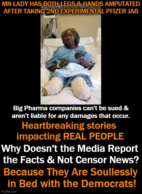 Media are Complicit in COVID Cover-Up & Censorship of the Facts | MN LADY HAS BOTH LEGS & HANDS AMPUTATED AFTER TAKING 2ND EXPERIMENTAL PFIZER JAB; Big Pharma companies can't be sued &
aren’t liable for any damages that occur. Heartbreaking stories 
impacting REAL PEOPLE; Why Doesn't the Media Report 
the Facts & Not Censor News? Because They Are Soullessly 
in Bed with the Democrats! | image tagged in politics,biased media,media lies,covid-19,sad truth,censorship | made w/ Imgflip meme maker