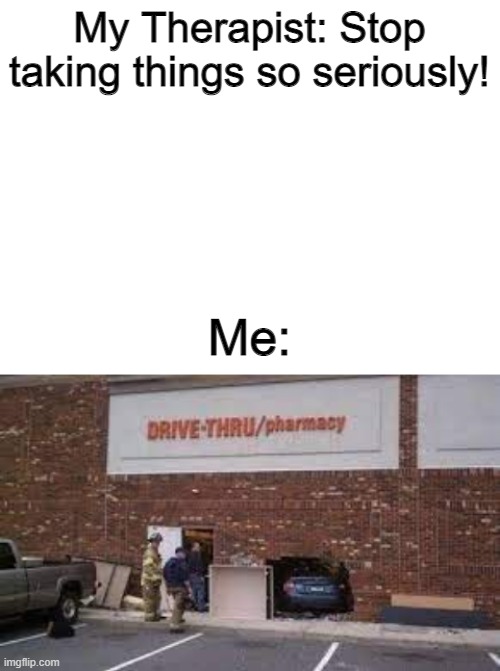 drive through pharmacy | My Therapist: Stop taking things so seriously! Me: | image tagged in blank white template | made w/ Imgflip meme maker