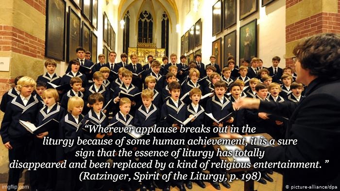 Choir | “Wherever applause breaks out in the liturgy because of some human achievement, it is a sure sign that the essence of liturgy has totally disappeared and been replaced by a kind of religious entertainment. ” 
(Ratzinger, Spirit of the Liturgy, p. 198) | image tagged in religion | made w/ Imgflip meme maker