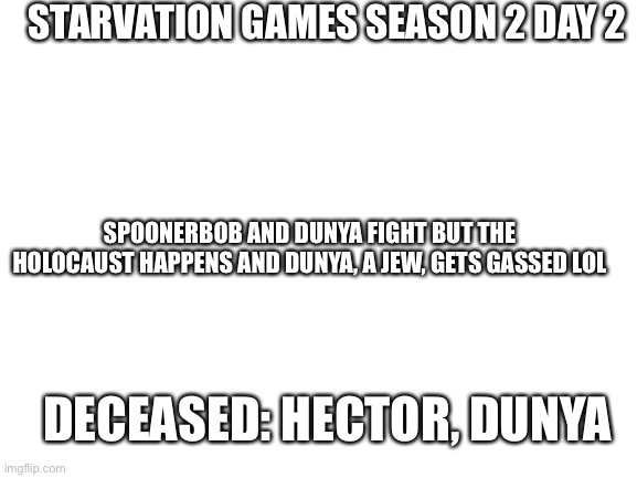 Jia | STARVATION GAMES SEASON 2 DAY 2; SPOONERBOB AND DUNYA FIGHT BUT THE HOLOCAUST HAPPENS AND DUNYA, A JEW, GETS GASSED LOL; DECEASED: HECTOR, DUNYA | image tagged in blank white template | made w/ Imgflip meme maker