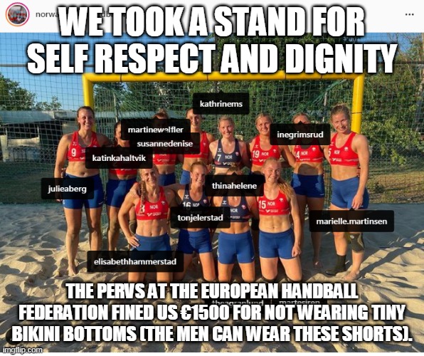 Olympic sexism | WE TOOK A STAND FOR SELF RESPECT AND DIGNITY; THE PERVS AT THE EUROPEAN HANDBALL FEDERATION FINED US €1500 FOR NOT WEARING TINY BIKINI BOTTOMS (THE MEN CAN WEAR THESE SHORTS). | image tagged in norwegian handball women,handball,sexism,bikini | made w/ Imgflip meme maker