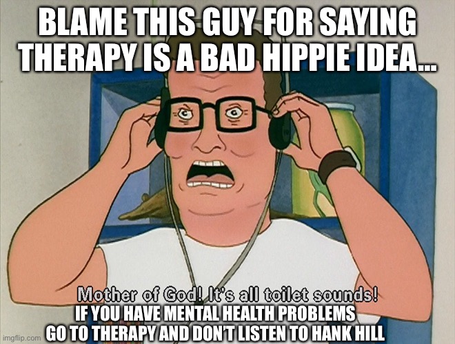 Hank Hill it's all toilet sounds | BLAME THIS GUY FOR SAYING THERAPY IS A BAD HIPPIE IDEA…; IF YOU HAVE MENTAL HEALTH PROBLEMS GO TO THERAPY AND DON’T LISTEN TO HANK HILL | image tagged in hank hill it's all toilet sounds | made w/ Imgflip meme maker