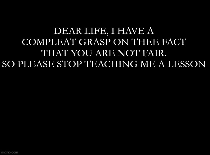 blank black |  DEAR LIFE, I HAVE A COMPLETE GRASP ON THE FACT THAT YOU ARE NOT FAIR.
SO PLEASE STOP TEACHING ME A LESSON | image tagged in blank black | made w/ Imgflip meme maker