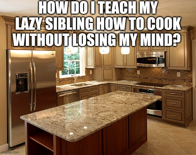 kitchen | HOW DO I TEACH MY LAZY SIBLING HOW TO COOK WITHOUT LOSING MY MIND? | image tagged in kitchen | made w/ Imgflip meme maker