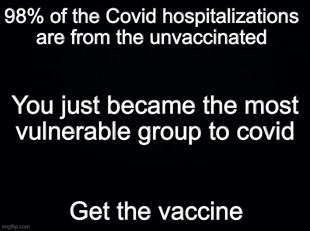 Even with Covid spreading among the vaccinated, the vaccines are working | 98% of the Covid hospitalizations are from the unvaccinated; You just became the most vulnerable group to covid; Get the vaccine | image tagged in black background,covid-19,vaccines,trump vaccine | made w/ Imgflip meme maker