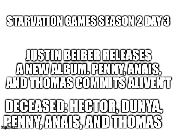 Do it | STARVATION GAMES SEASON 2 DAY 3; JUSTIN BEIBER RELEASES A NEW ALBUM. PENNY, ANAIS, AND THOMAS COMMITS ALIVEN’T; DECEASED: HECTOR, DUNYA, PENNY, ANAIS, AND THOMAS | image tagged in blank white template | made w/ Imgflip meme maker