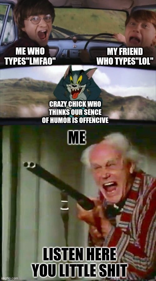 time to die |  MY FRIEND WHO TYPES"LOL"; ME WHO TYPES"LMFAO"; CRAZY CHICK WHO THINKS OUR SENCE OF HUMOR IS OFFENCIVE; ME; LISTEN HERE YOU LITTLE SHIT | image tagged in tom chasing harry and ron weasly,old man with gun | made w/ Imgflip meme maker