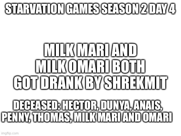 Jjw | STARVATION GAMES SEASON 2 DAY 4; MILK MARI AND MILK OMARI BOTH GOT DRANK BY SHREKMIT; DECEASED: HECTOR, DUNYA, ANAIS, PENNY, THOMAS, MILK MARI AND OMARI | image tagged in blank white template | made w/ Imgflip meme maker