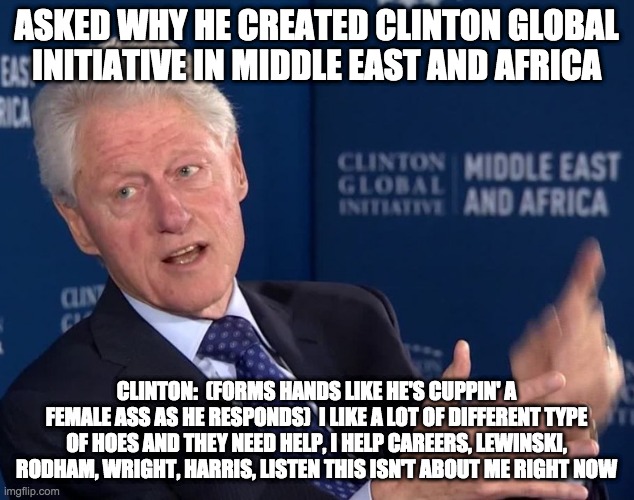 why the foundation - rohb/rupe | ASKED WHY HE CREATED CLINTON GLOBAL INITIATIVE IN MIDDLE EAST AND AFRICA; CLINTON:  (FORMS HANDS LIKE HE'S CUPPIN' A FEMALE ASS AS HE RESPONDS)  I LIKE A LOT OF DIFFERENT TYPE OF HOES AND THEY NEED HELP, I HELP CAREERS, LEWINSKI, RODHAM, WRIGHT, HARRIS, LISTEN THIS ISN'T ABOUT ME RIGHT NOW | image tagged in bill clinton | made w/ Imgflip meme maker