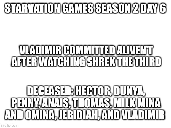 Jaj | STARVATION GAMES SEASON 2 DAY 6; VLADIMIR COMMITTED ALIVEN’T AFTER WATCHING SHREK THE THIRD; DECEASED: HECTOR, DUNYA, PENNY, ANAIS, THOMAS, MILK MINA AND OMINA, JEBIDIAH, AND VLADIMIR | image tagged in blank white template | made w/ Imgflip meme maker