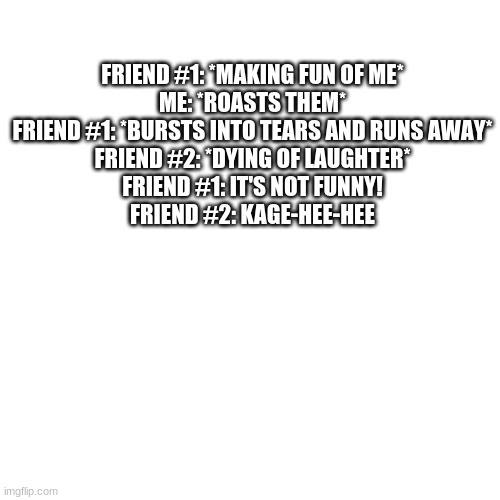 Blank Transparent Square Meme | FRIEND #1: *MAKING FUN OF ME*
ME: *ROASTS THEM*
FRIEND #1: *BURSTS INTO TEARS AND RUNS AWAY*
FRIEND #2: *DYING OF LAUGHTER*
FRIEND #1: IT'S NOT FUNNY!
FRIEND #2: KAGE-HEE-HEE | image tagged in memes,blank transparent square | made w/ Imgflip meme maker