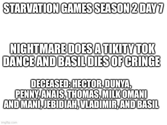 Hau | STARVATION GAMES SEASON 2 DAY 7; NIGHTMARE DOES A TIKITY TOK DANCE AND BASIL DIES OF CRINGE; DECEASED: HECTOR, DUNYA, PENNY, ANAIS, THOMAS, MILK OMANI AND MANI, JEBIDIAH, VLADIMIR, AND BASIL | image tagged in blank white template | made w/ Imgflip meme maker