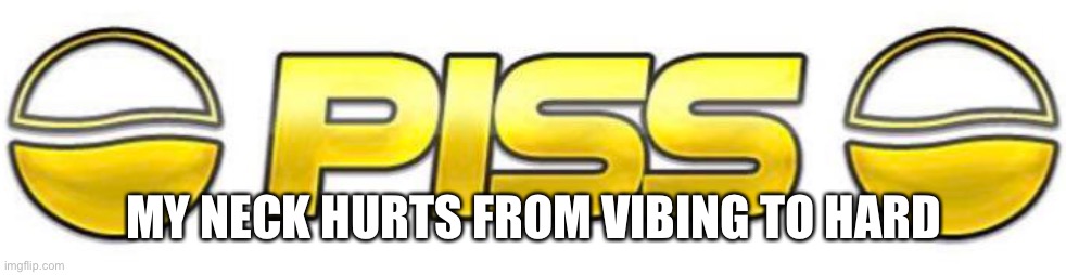Piss | MY NECK HURTS FROM VIBING TO HARD | image tagged in piss | made w/ Imgflip meme maker