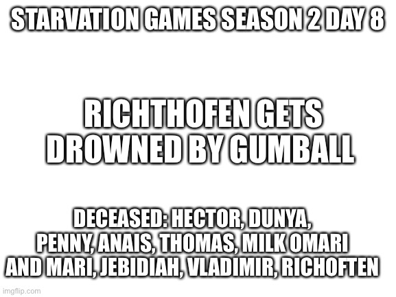 Iiw | STARVATION GAMES SEASON 2 DAY 8; RICHTHOFEN GETS DROWNED BY GUMBALL; DECEASED: HECTOR, DUNYA, PENNY, ANAIS, THOMAS, MILK OMARI AND MARI, JEBIDIAH, VLADIMIR, RICHOFTEN | image tagged in blank white template | made w/ Imgflip meme maker