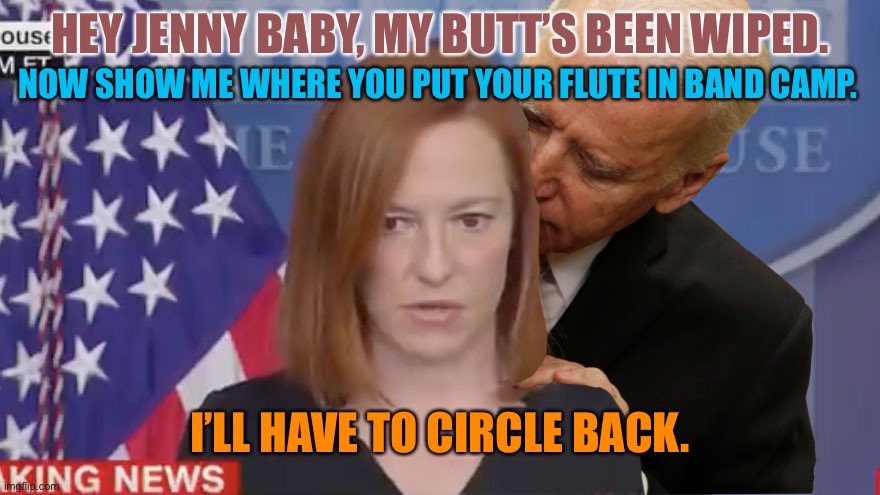 Jeez Joe. Leave Jenny alone. | HEY JENNY BABY, MY BUTT’S BEEN WIPED. NOW SHOW ME WHERE YOU PUT YOUR FLUTE IN BAND CAMP. I’LL HAVE TO CIRCLE BACK. | image tagged in confused psaki,memes,creepy joe biden,american pie,circle back,flute | made w/ Imgflip meme maker