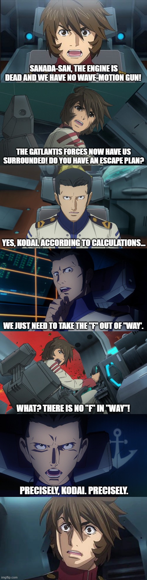 Escape Plan | SANADA-SAN, THE ENGINE IS DEAD AND WE HAVE NO WAVE-MOTION GUN! THE GATLANTIS FORCES NOW HAVE US SURROUNDED! DO YOU HAVE AN ESCAPE PLAN? YES, KODAI. ACCORDING TO CALCULATIONS... WE JUST NEED TO TAKE THE "F" OUT OF "WAY'. WHAT? THERE IS NO "F" IN "WAY"! PRECISELY, KODAI. PRECISELY. | image tagged in space battleship yamato,star blazers | made w/ Imgflip meme maker