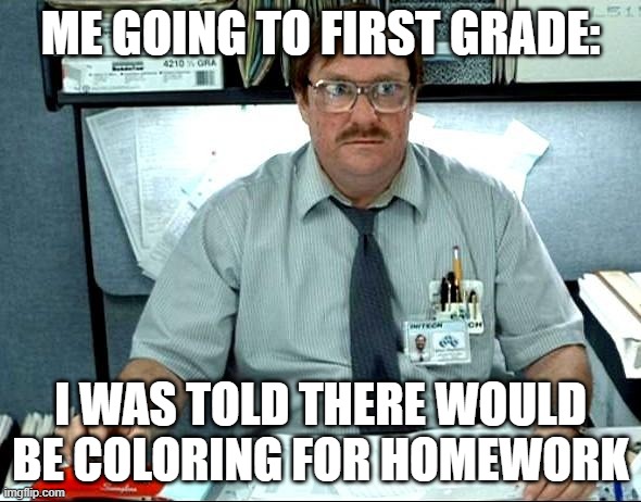 What? WHERES THE COLORING PAGES ON HOMEWORK? LIKE KINDERGARDEN REEEEE!!! |  ME GOING TO FIRST GRADE:; I WAS TOLD THERE WOULD BE COLORING FOR HOMEWORK | image tagged in memes,i was told there would be | made w/ Imgflip meme maker
