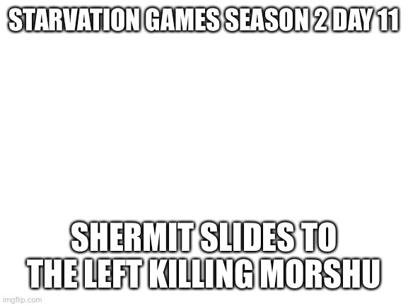 5 is left | STARVATION GAMES SEASON 2 DAY 11; SHERMIT SLIDES TO THE LEFT KILLING MORSHU | image tagged in blank white template | made w/ Imgflip meme maker