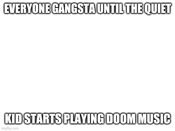 Blank White Template | EVERYONE GANGSTA UNTIL THE QUIET KID STARTS PLAYING DOOM MUSIC | image tagged in blank white template | made w/ Imgflip meme maker