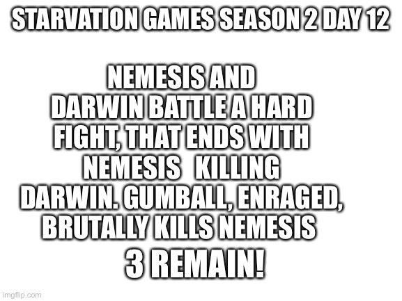 NN | NEMESIS AND DARWIN BATTLE A HARD FIGHT, THAT ENDS WITH NEMESIS   KILLING DARWIN. GUMBALL, ENRAGED, BRUTALLY KILLS NEMESIS; STARVATION GAMES SEASON 2 DAY 12; 3 REMAIN! | image tagged in blank white template | made w/ Imgflip meme maker