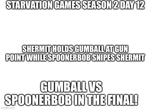 Jaj | STARVATION GAMES SEASON 2 DAY 12; SHERMIT HOLDS GUMBALL AT GUN POINT WHILE SPOONERBOB SNIPES SHERMIT; GUMBALL VS SPOONERBOB IN THE FINAL! | image tagged in blank white template | made w/ Imgflip meme maker