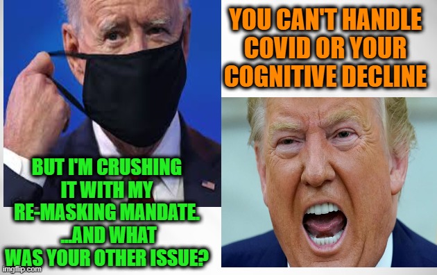 Biden vs. Trump: The Saga Continues | YOU CAN'T HANDLE COVID OR YOUR COGNITIVE DECLINE; BUT I'M CRUSHING IT WITH MY RE-MASKING MANDATE.  ...AND WHAT WAS YOUR OTHER ISSUE? | image tagged in joe biden,donald j trump,covid-19,cognitive decline | made w/ Imgflip meme maker