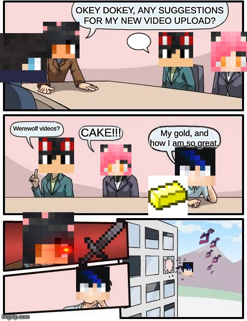 Boardroom Meeting Suggestion | OKEY DOKEY, ANY SUGGESTIONS FOR MY NEW VIDEO UPLOAD? Werewolf videos? My gold, and how I am so great. CAKE!!! | image tagged in memes,boardroom meeting suggestion | made w/ Imgflip meme maker