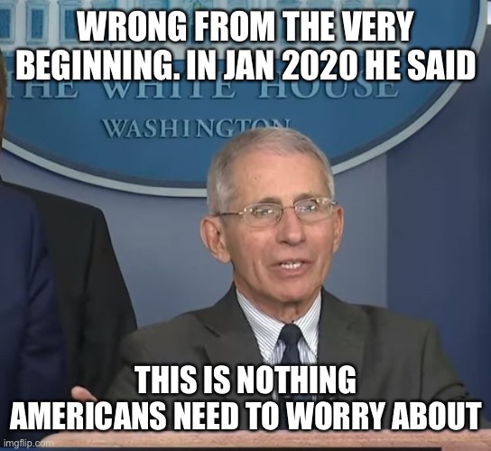 Dr Fauci | WRONG FROM THE VERY BEGINNING. IN JAN 2020 HE SAID THIS IS NOTHING AMERICANS NEED TO WORRY ABOUT | image tagged in dr fauci | made w/ Imgflip meme maker