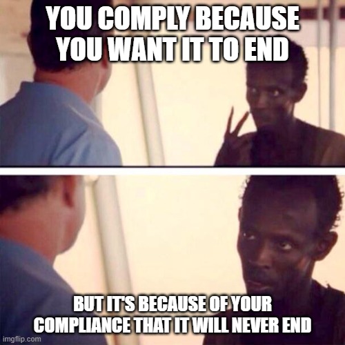 Captain Phillips - I'm The Captain Now |  YOU COMPLY BECAUSE YOU WANT IT TO END; BUT IT'S BECAUSE OF YOUR COMPLIANCE THAT IT WILL NEVER END | image tagged in memes,captain phillips - i'm the captain now | made w/ Imgflip meme maker