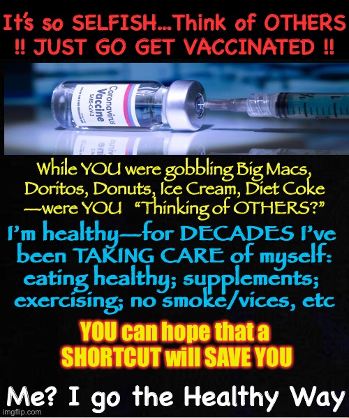 You & Your Unhealthy Lifestyle Need a SHORTCUT to Not Die from Covi - My God-given Immunity & Healthy Lifestyle Protect Me. UBU |  It’s so SELFISH...Think of OTHERS
!! JUST GO GET VACCINATED !! While YOU were gobbling Big Macs,
Doritos, Donuts, Ice Cream, Diet Coke
—were YOU   “Thinking of OTHERS?”; I’m healthy—for DECADES I’ve 
been TAKING CARE of myself:

eating healthy; supplements; 

exercising; no smoke/vices, etc; YOU can hope that a 
SHORTCUT will SAVE YOU; Me? I go the Healthy Way | image tagged in vaccine,my body my choice,leave me the hell alone,you have no say in my health decisions,this is still america,so kma | made w/ Imgflip meme maker