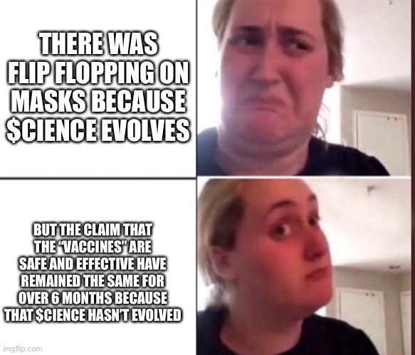 Kombucha Girl | THERE WAS FLIP FLOPPING ON MASKS BECAUSE $CIENCE EVOLVES; BUT THE CLAIM THAT THE “VACCINES” ARE SAFE AND EFFECTIVE HAVE REMAINED THE SAME FOR OVER 6 MONTHS BECAUSE THAT $CIENCE HASN’T EVOLVED | image tagged in kombucha girl | made w/ Imgflip meme maker